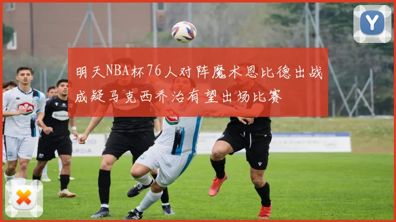 明天NBA杯76人对阵魔术恩比德出战成疑马克西乔治有望出场比赛