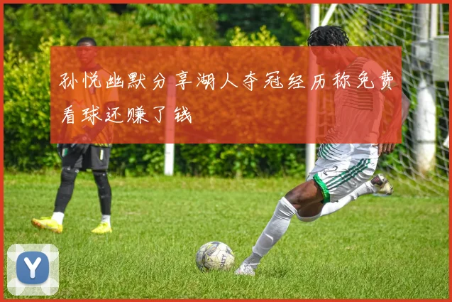 孙悦幽默分享湖人夺冠经历称免费看球还赚了钱