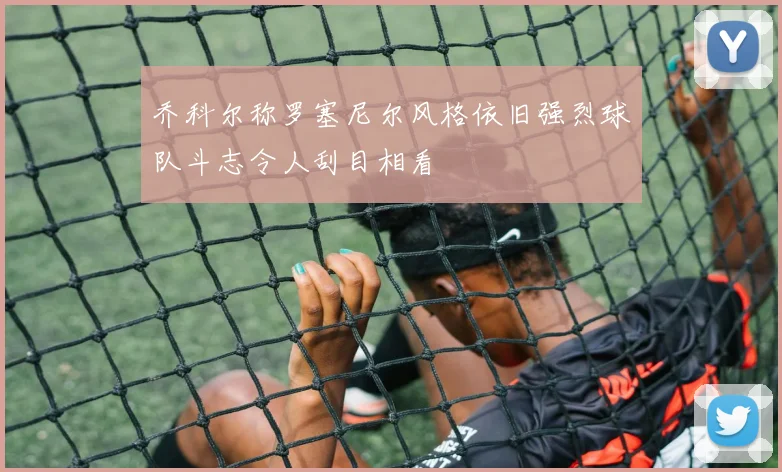 乔科尔称罗塞尼尔风格依旧强烈球队斗志令人刮目相看