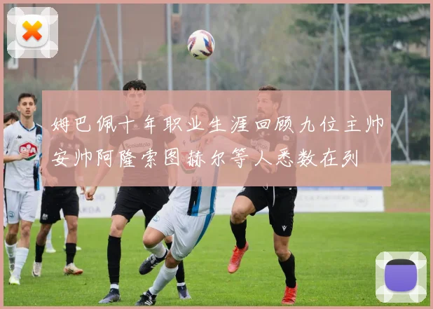 姆巴佩十年职业生涯回顾九位主帅安帅阿隆索图赫尔等人悉数在列