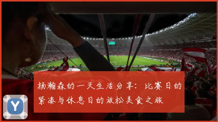 杨瀚森的一天生活分享：比赛日的紧凑与休息日的放松美食之旅