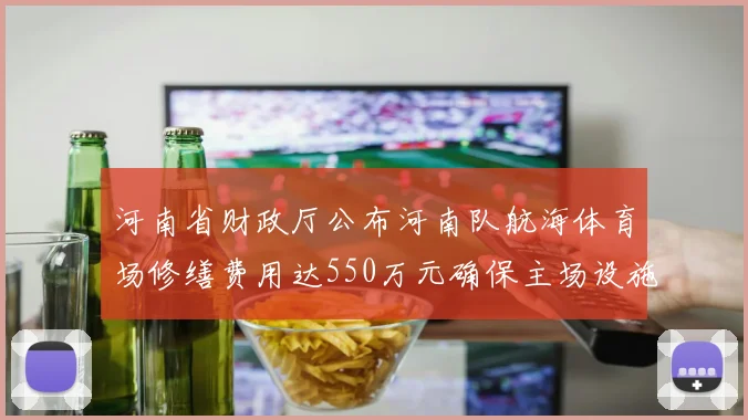 河南省财政厅公布河南队航海体育场修缮费用达550万元确保主场设施安全