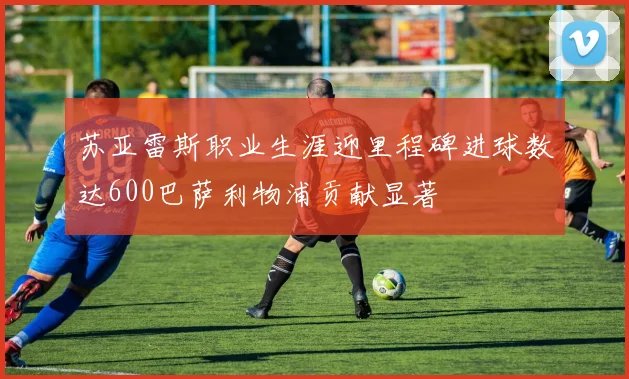 苏亚雷斯职业生涯迎里程碑进球数达600巴萨利物浦贡献显著
