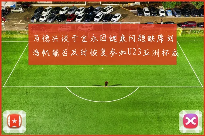 马德兴谈于金永因健康问题缺席刘浩帆能否及时恢复参加U23亚洲杯成疑