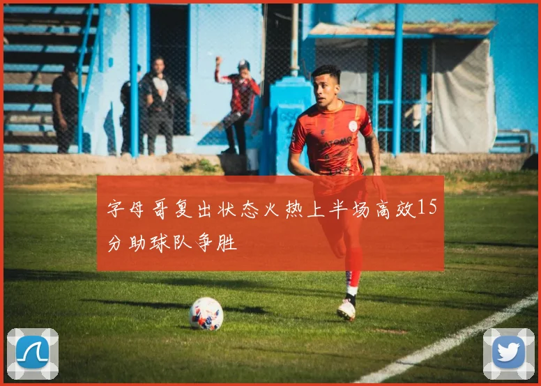 字母哥复出状态火热上半场高效15分助球队争胜