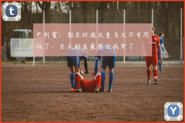 巴列霍：国王杯淘汰皇马太不可思议了，巨大的自豪感让我哭了