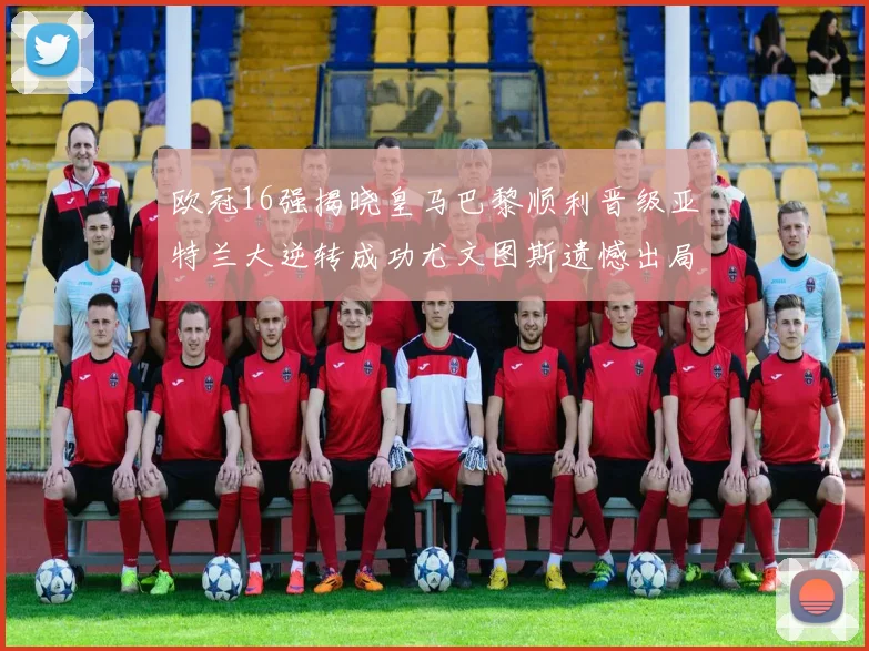 欧冠16强揭晓皇马巴黎顺利晋级亚特兰大逆转成功尤文图斯遗憾出局