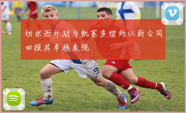 切尔西计划与凯塞多续约以新合同回报其卓越表现