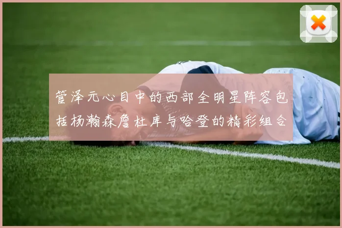 管泽元心目中的西部全明星阵容包括杨瀚森詹杜库与哈登的精彩组合