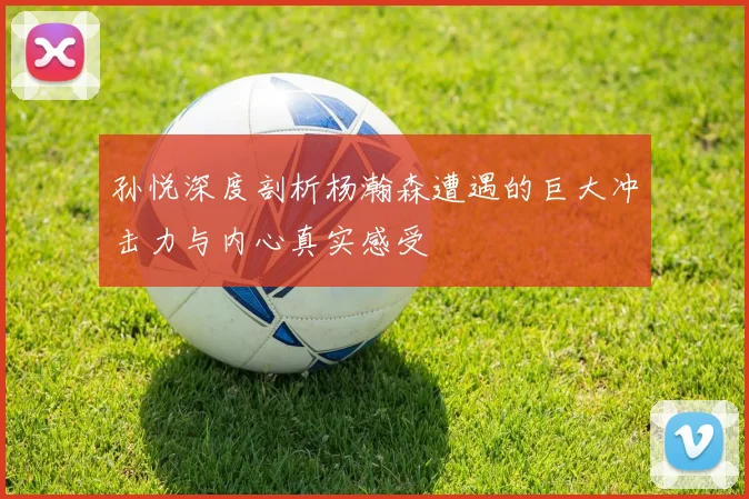 孙悦深度剖析杨瀚森遭遇的巨大冲击力与内心真实感受