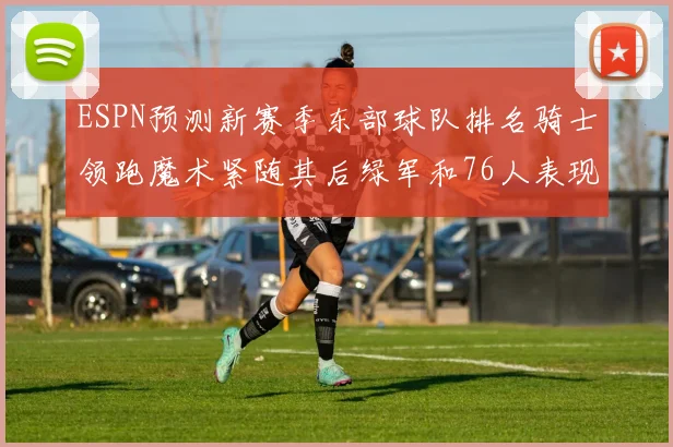 ESPN预测新赛季东部球队排名骑士领跑魔术紧随其后绿军和76人表现各异