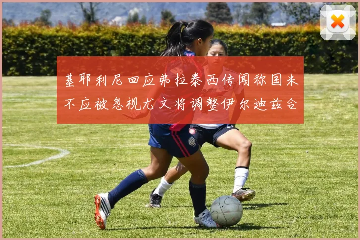 基耶利尼回应弗拉泰西传闻称国米不应被忽视尤文将调整伊尔迪兹合同内容