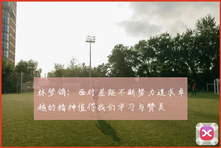 林梦鸽：面对差距不断努力追求卓越的精神值得我们学习与赞美