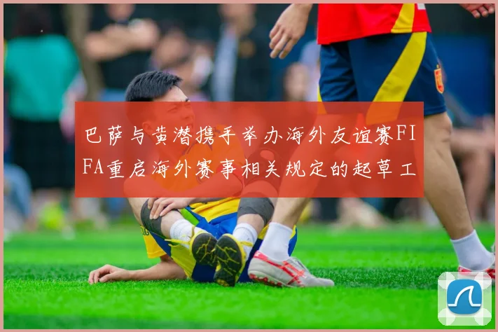 巴萨与黄潜携手举办海外友谊赛FIFA重启海外赛事相关规定的起草工作