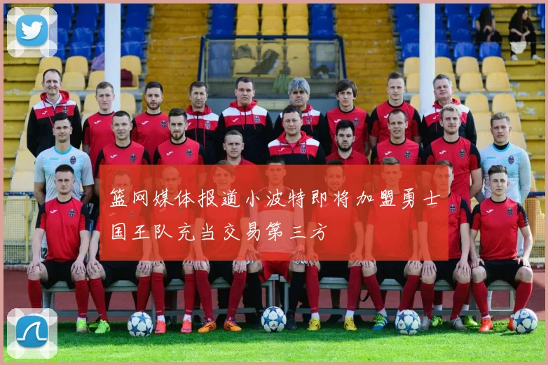 篮网媒体报道小波特即将加盟勇士国王队充当交易第三方
