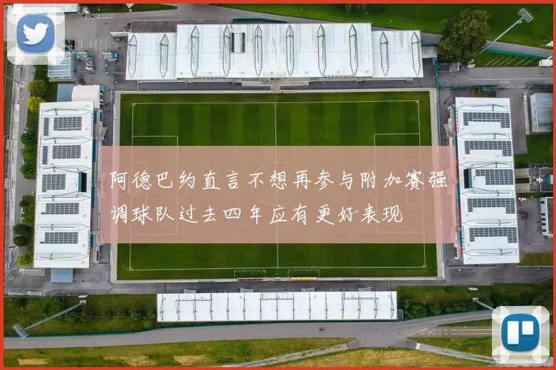 阿德巴约直言不想再参与附加赛强调球队过去四年应有更好表现