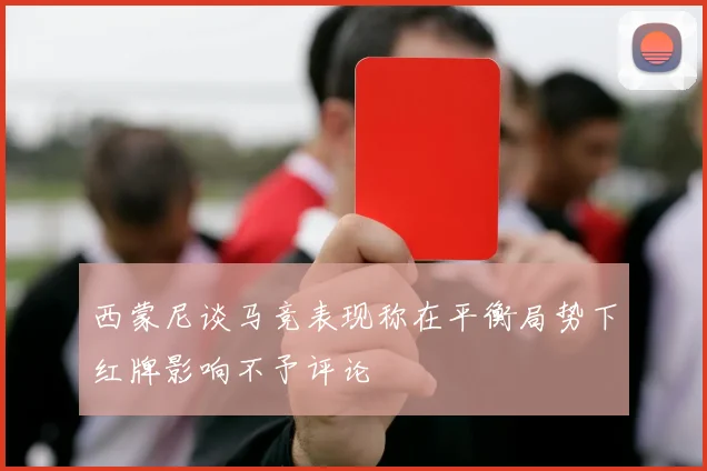 西蒙尼谈马竞表现称在平衡局势下红牌影响不予评论