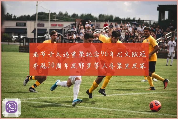 老爷子久违重聚纪念96年尤文欧冠夺冠30周年皮耶罗等人齐聚里皮家