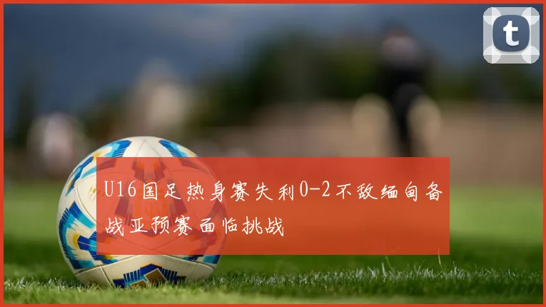 U16国足热身赛失利0-2不敌缅甸备战亚预赛面临挑战
