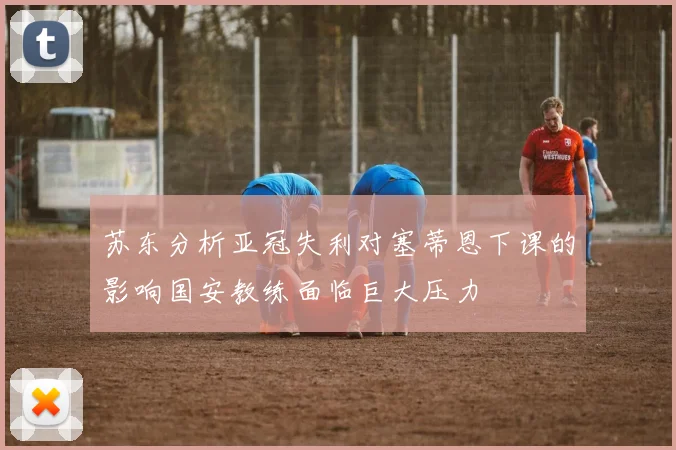 苏东分析亚冠失利对塞蒂恩下课的影响国安教练面临巨大压力