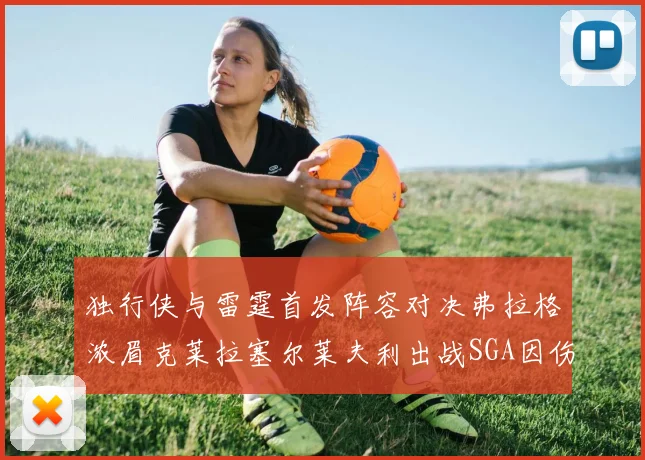 独行侠与雷霆首发阵容对决弗拉格浓眉克莱拉塞尔莱夫利出战SGA因伤缺席