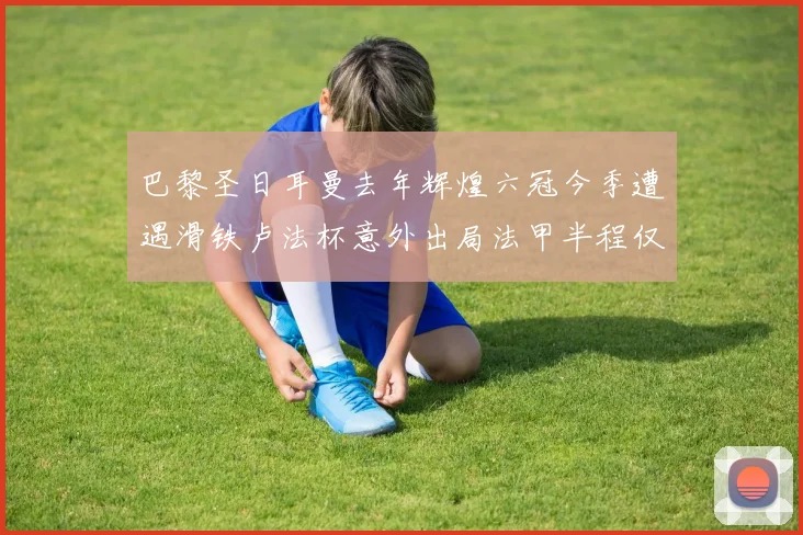 巴黎圣日耳曼去年辉煌六冠今季遭遇滑铁卢法杯意外出局法甲半程仅列第二