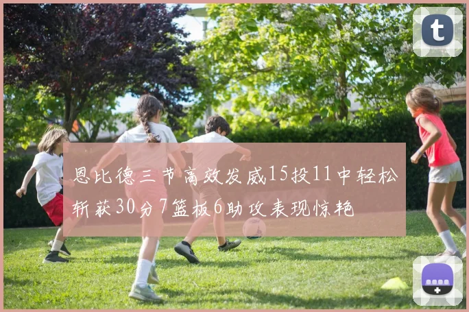 恩比德三节高效发威15投11中轻松斩获30分7篮板6助攻表现惊艳