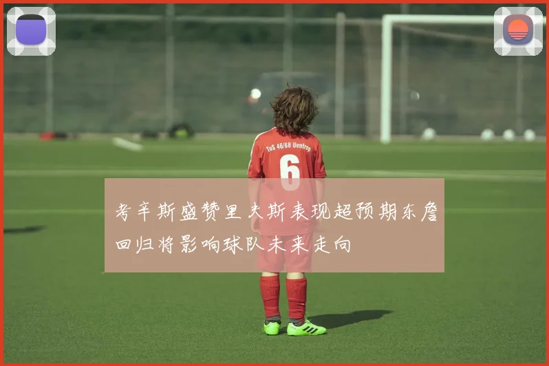 考辛斯盛赞里夫斯表现超预期东詹回归将影响球队未来走向