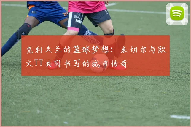 克利夫兰的篮球梦想：米切尔与欧文TT共同书写的城市传奇