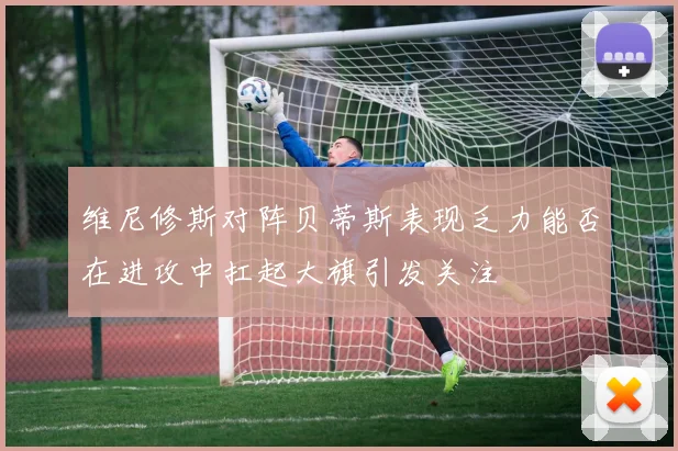 维尼修斯对阵贝蒂斯表现乏力能否在进攻中扛起大旗引发关注