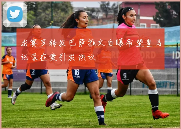 龙赛罗转发巴萨推文自曝希望皇马记录在案引发热议