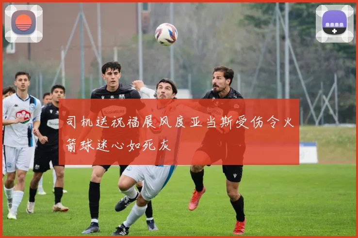 司机送祝福展风度亚当斯受伤令火箭球迷心如死灰