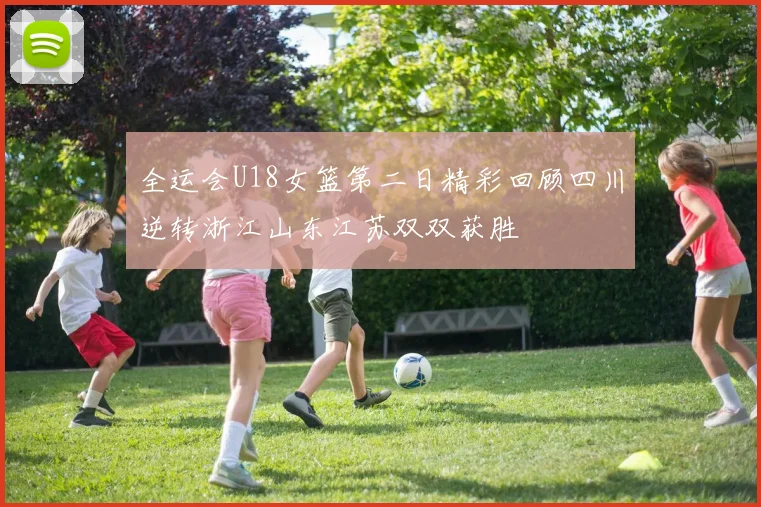 全运会U18女篮第二日精彩回顾四川逆转浙江山东江苏双双获胜