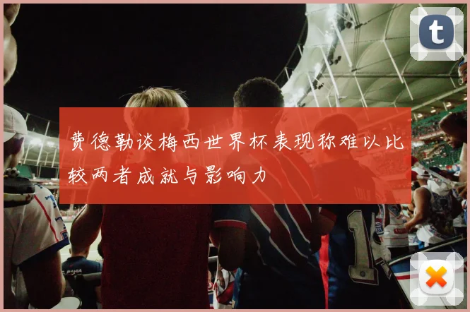 费德勒谈梅西世界杯表现称难以比较两者成就与影响力