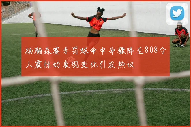 杨瀚森赛季罚球命中率骤降至808令人震惊的表现变化引发热议