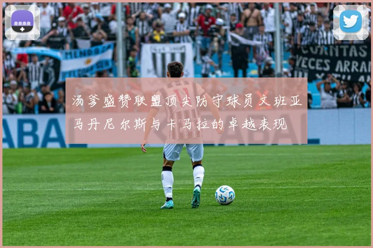 汤爹盛赞联盟顶尖防守球员文班亚马丹尼尔斯与卡马拉的卓越表现