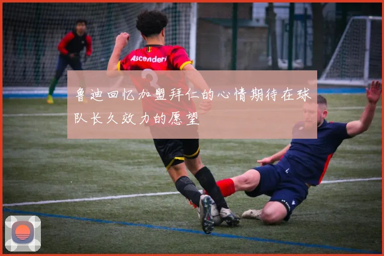 鲁迪回忆加盟拜仁的心情期待在球队长久效力的愿望