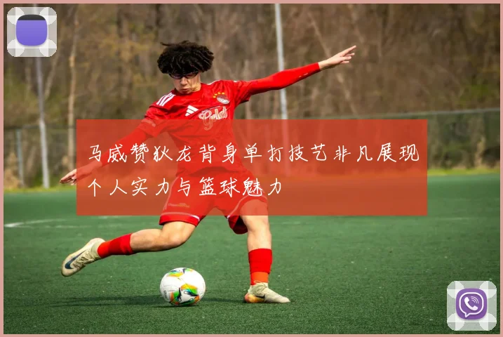 马威赞狄龙背身单打技艺非凡展现个人实力与篮球魅力