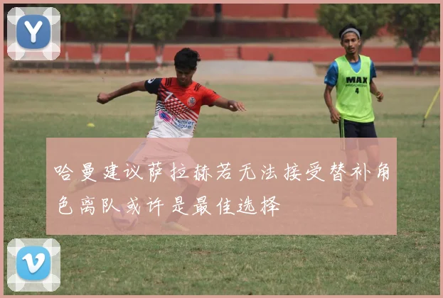 哈曼建议萨拉赫若无法接受替补角色离队或许是最佳选择