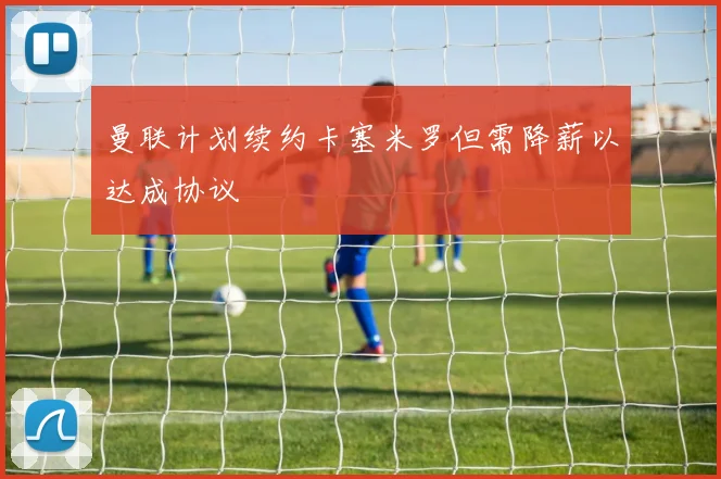 曼联计划续约卡塞米罗但需降薪以达成协议