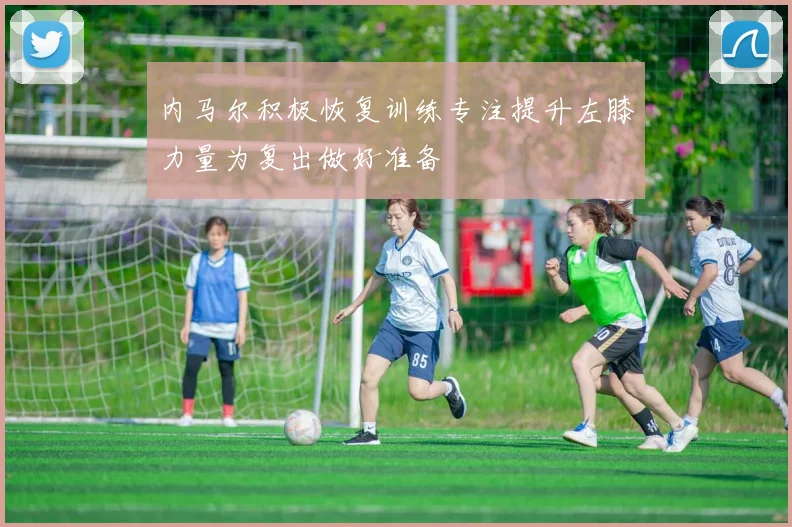 内马尔积极恢复训练专注提升左膝力量为复出做好准备