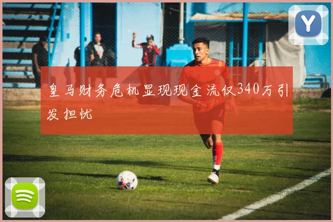皇马财务危机显现现金流仅340万引发担忧
