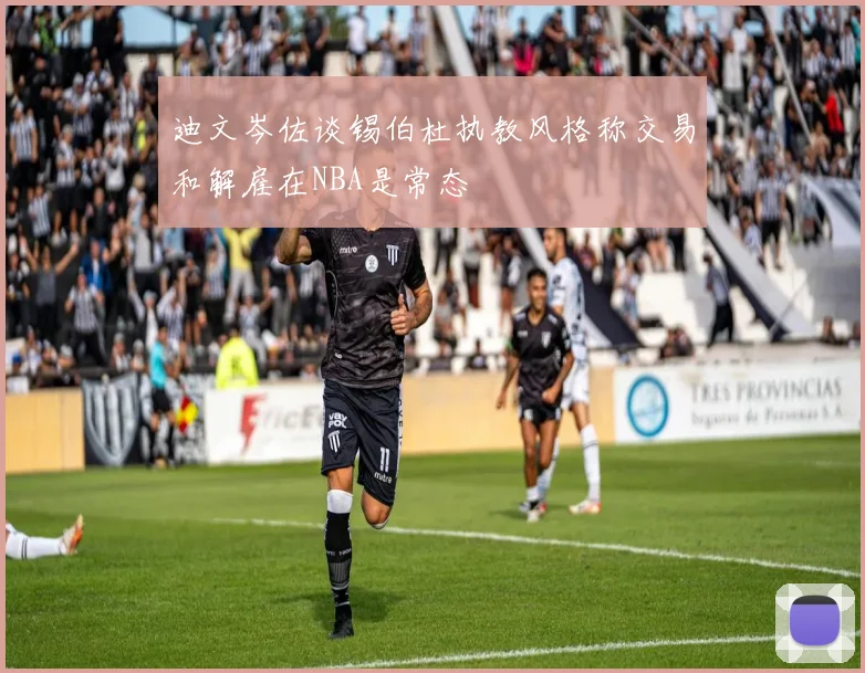 迪文岑佐谈锡伯杜执教风格称交易和解雇在NBA是常态